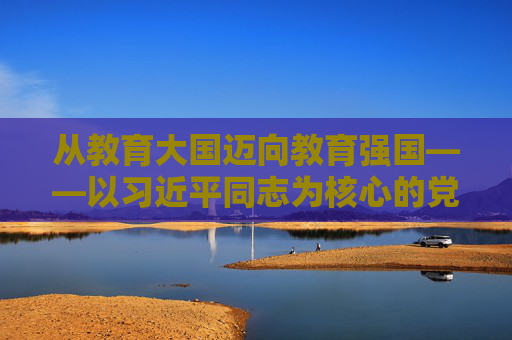 从教育大国迈向教育强国——以习近平同志为核心的党中央引领教育事业发展纪实