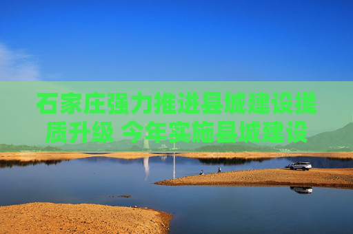 石家庄强力推进县城建设提质升级 今年实施县城建设项目399个