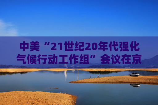 中美“21世纪20年代强化气候行动工作组”会议在京召开