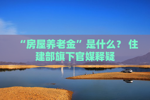 “房屋养老金”是什么？ 住建部旗下官媒释疑