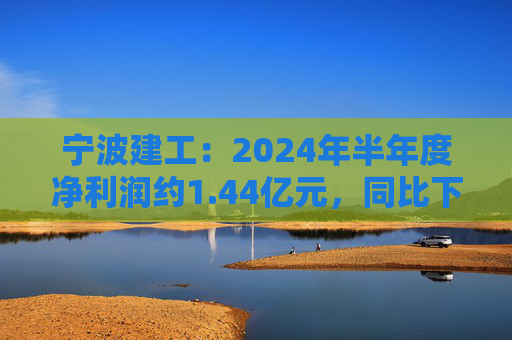 宁波建工：2024年半年度净利润约1.44亿元，同比下降17.75%