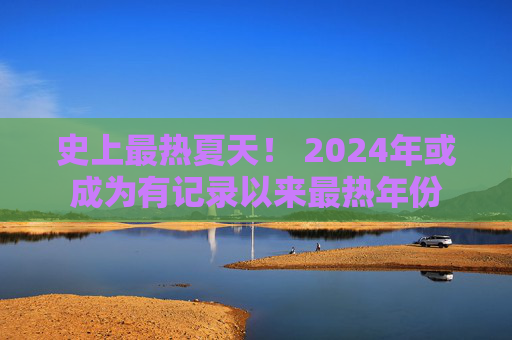 史上最热夏天！ 2024年或成为有记录以来最热年份