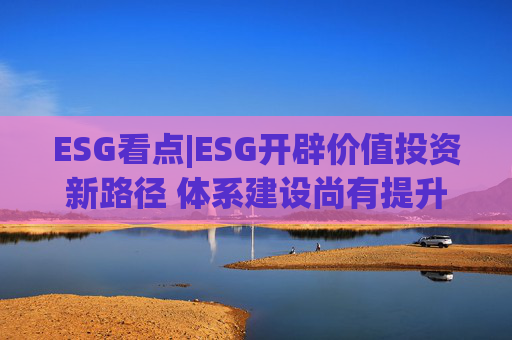 ESG看点|ESG开辟价值投资新路径 体系建设尚有提升空间