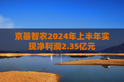 京基智农2024年上半年实现净利润2.35亿元