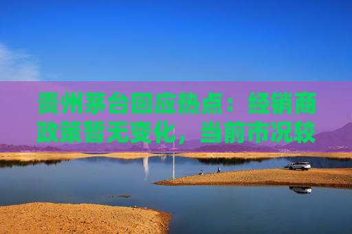 贵州茅台回应热点：经销商政策暂无变化，当前市况较稳定，茅台酒产能扩建正科学推进