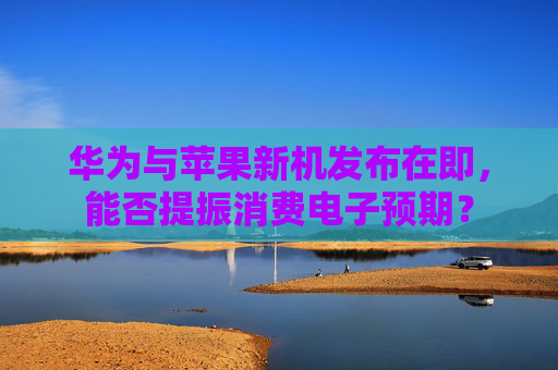 华为与苹果新机发布在即，能否提振消费电子预期？