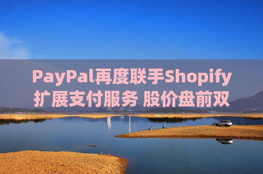 PayPal再度联手Shopify扩展支付服务 股价盘前双双涨超1%