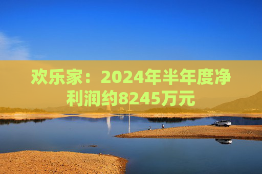 欢乐家：2024年半年度净利润约8245万元