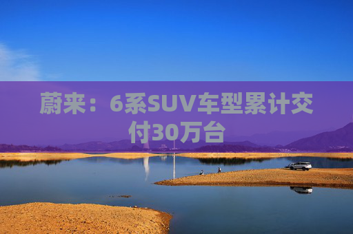 蔚来：6系SUV车型累计交付30万台