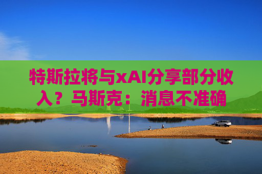 特斯拉将与xAI分享部分收入？马斯克：消息不准确