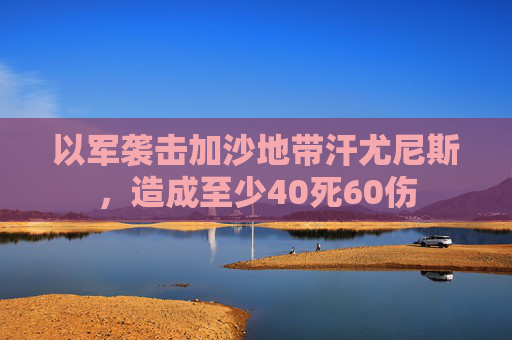 以军袭击加沙地带汗尤尼斯，造成至少40死60伤