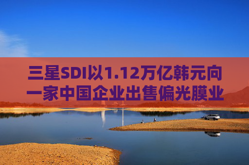 三星SDI以1.12万亿韩元向一家中国企业出售偏光膜业务