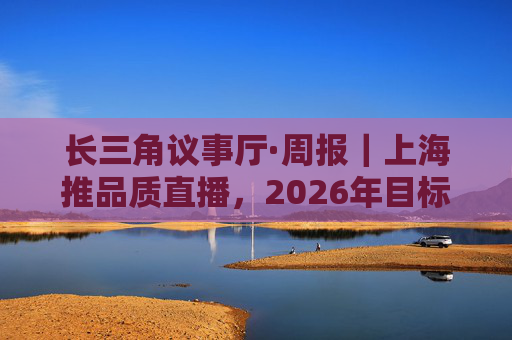 长三角议事厅·周报｜上海推品质直播，2026年目标六千亿