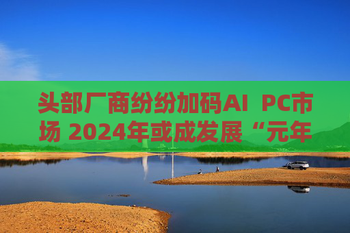 头部厂商纷纷加码AI  PC市场 2024年或成发展“元年”