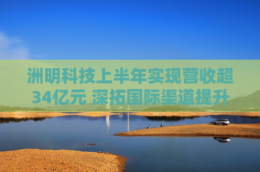 洲明科技上半年实现营收超34亿元 深拓国际渠道提升全球市场份额