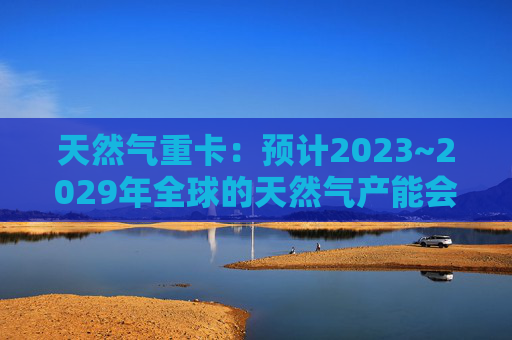 天然气重卡：预计2023~2029年全球的天然气产能会扩大50%以上