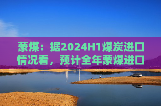 蒙煤：据2024H1煤炭进口情况看，预计全年蒙煤进口增量为1000多万吨