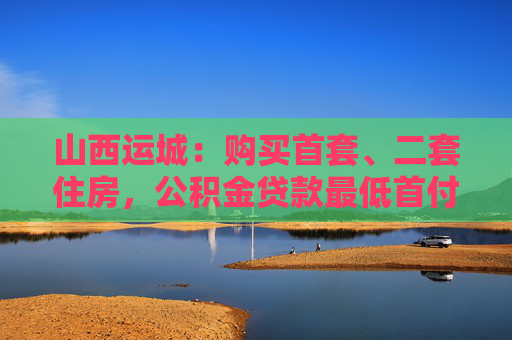 山西运城：购买首套、二套住房，公积金贷款最低首付比例均为20%