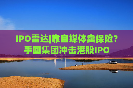 IPO雷达|靠自媒体卖保险？手回集团冲击港股IPO