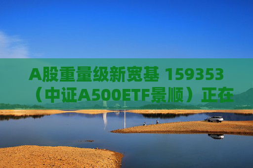 A股重量级新宽基 159353（中证A500ETF景顺）正在发行