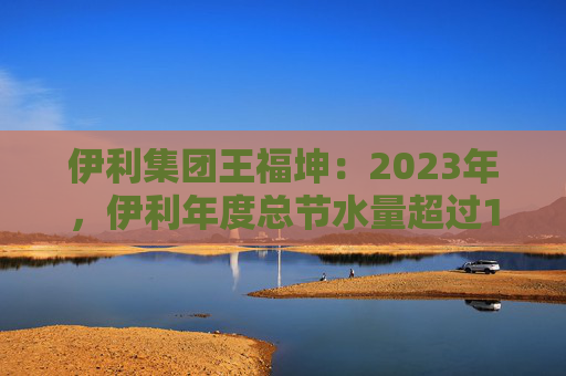 伊利集团王福坤：2023年，伊利年度总节水量超过177万吨