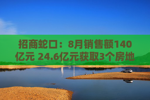 招商蛇口：8月销售额140亿元 24.6亿元获取3个房地产项目