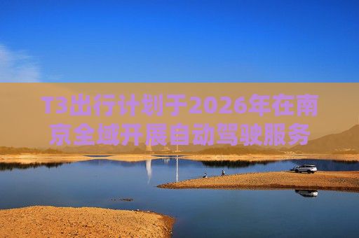 T3出行计划于2026年在南京全域开展自动驾驶服务