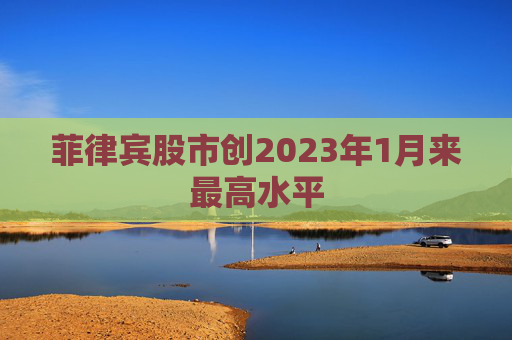 菲律宾股市创2023年1月来最高水平