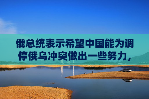 俄总统表示希望中国能为调停俄乌冲突做出一些努力，外交部回应