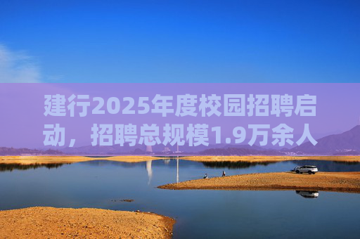 建行2025年度校园招聘启动，招聘总规模1.9万余人