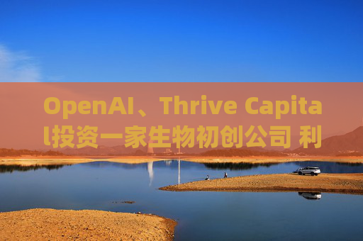 OpenAI、Thrive Capital投资一家生物初创公司 利用人工智能进行药物研发