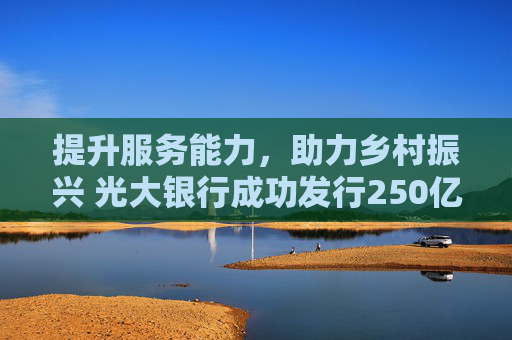 提升服务能力，助力乡村振兴 光大银行成功发行250亿元金融债及50亿元三农债