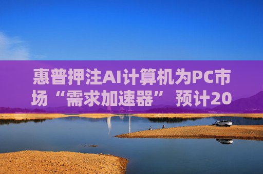 惠普押注AI计算机为PC市场“需求加速器” 预计2025至2026年迎来爆发式增长