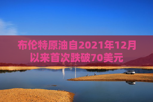 布伦特原油自2021年12月以来首次跌破70美元