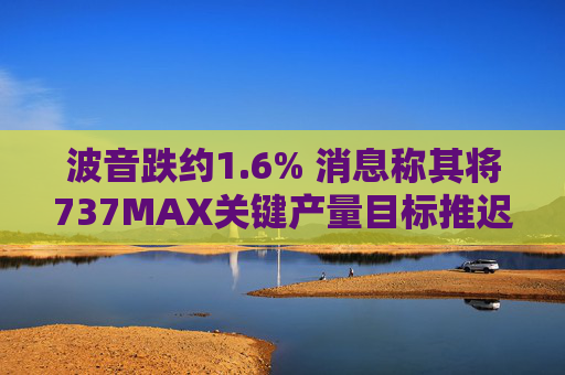 波音跌约1.6% 消息称其将737MAX关键产量目标推迟六个月