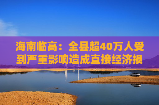 海南临高：全县超40万人受到严重影响造成直接经济损失约96.49亿元