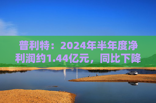 普利特：2024年半年度净利润约1.44亿元，同比下降28.47%