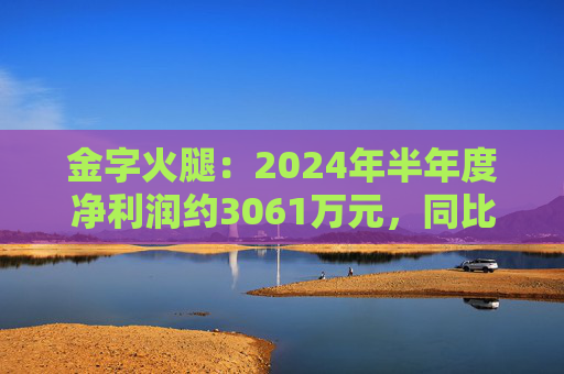 金字火腿：2024年半年度净利润约3061万元，同比增加14.65%