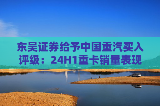 东吴证券给予中国重汽买入评级：24H1重卡销量表现优于行业，价格利润环比稳定