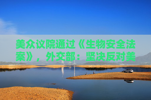 美众议院通过《生物安全法案》，外交部：坚决反对美无理打压中国企业