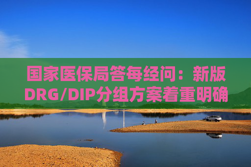 国家医保局答每经问：新版DRG/DIP分组方案着重明确特例单议、预付金制度等工作机制