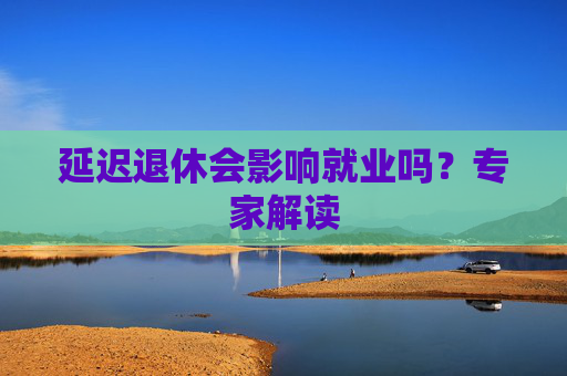 延迟退休会影响就业吗？专家解读