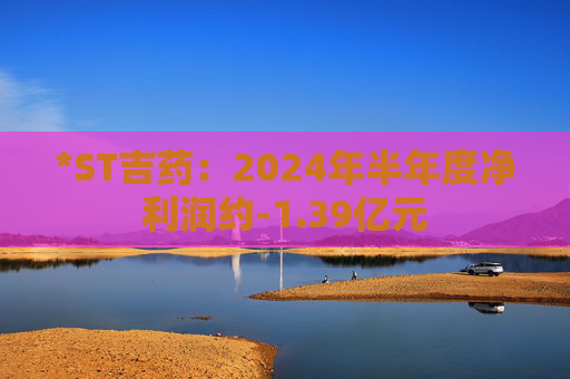 *ST吉药：2024年半年度净利润约-1.39亿元