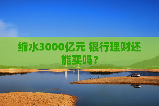 缩水3000亿元 银行理财还能买吗？