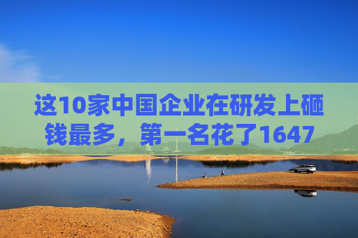 这10家中国企业在研发上砸钱最多，第一名花了1647亿！