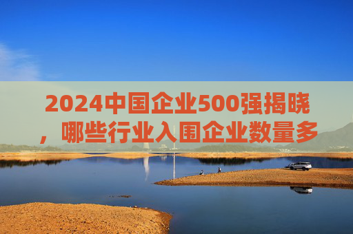 2024中国企业500强揭晓，哪些行业入围企业数量多？