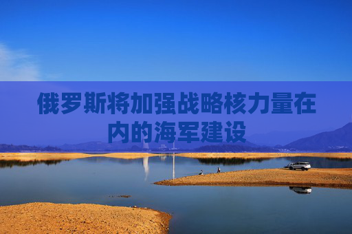 俄罗斯将加强战略核力量在内的海军建设