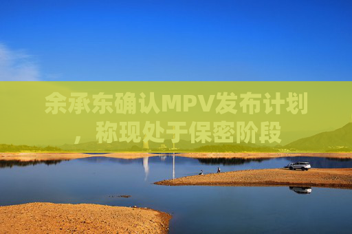 余承东确认MPV发布计划，称现处于保密阶段