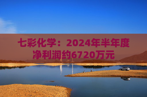 七彩化学：2024年半年度净利润约6720万元