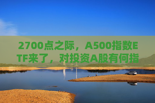 2700点之际，A500指数ETF来了，对投资A股有何指向意义？